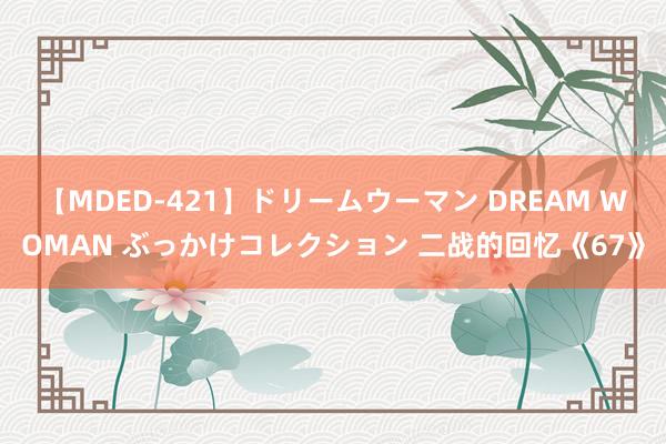 【MDED-421】ドリームウーマン DREAM WOMAN ぶっかけコレクション 二战的回忆《67》