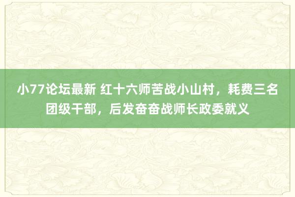 小77论坛最新 红十六师苦战小山村，耗费三名团级干部，后发奋奋战师长政委就义