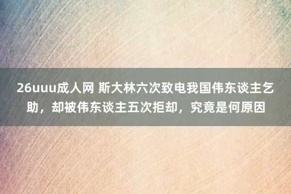 26uuu成人网 斯大林六次致电我国伟东谈主乞助，却被伟东谈主五次拒却，究竟是何原因