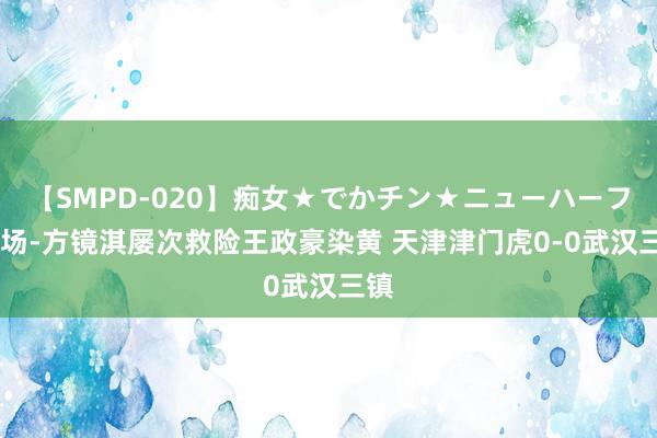 【SMPD-020】痴女★でかチン★ニューハーフ 半场-方镜淇屡次救险王政豪染黄 天津津门虎0-0武汉三镇