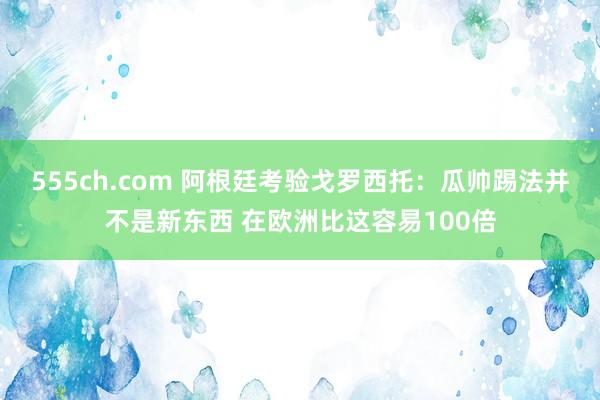 555ch.com 阿根廷考验戈罗西托：瓜帅踢法并不是新东西 在欧洲比这容易100倍