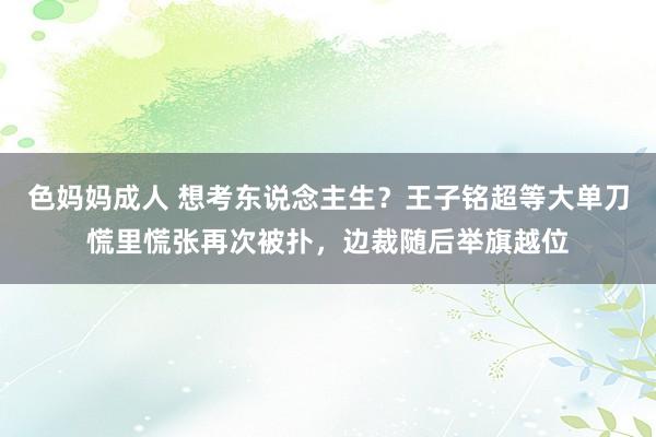 色妈妈成人 想考东说念主生？王子铭超等大单刀慌里慌张再次被扑，边裁随后举旗越位