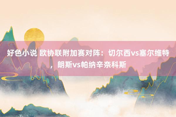 好色小说 欧协联附加赛对阵：切尔西vs塞尔维特，朗斯vs帕纳辛奈科斯