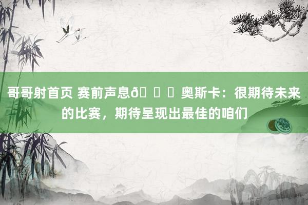 哥哥射首页 赛前声息?奥斯卡：很期待未来的比赛，期待呈现出最佳的咱们