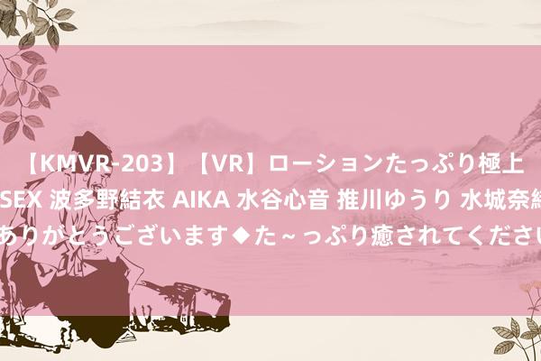 【KMVR-203】【VR】ローションたっぷり極上5人ソープ嬢と中出しSEX 波多野結衣 AIKA 水谷心音 推川ゆうり 水城奈緒 ～本日は御指名頂きありがとうございます◆た～っぷり癒されてくださいね◆～ 中证往复所0-3年AAA国企信用债指数报133.73点