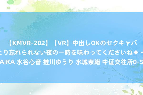 【KMVR-202】【VR】中出しOKのセクキャバにようこそ◆～濃密ねっとり忘れられない夜の一時を味わってくださいね◆～ 波多野結衣 AIKA 水谷心音 推川ゆうり 水城奈緒 中证交往所0-5年AAA国企信用债指数报135.24点