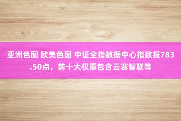 亚洲色图 欧美色图 中证全指数据中心指数报783.50点，前十大权重包含云赛智联等