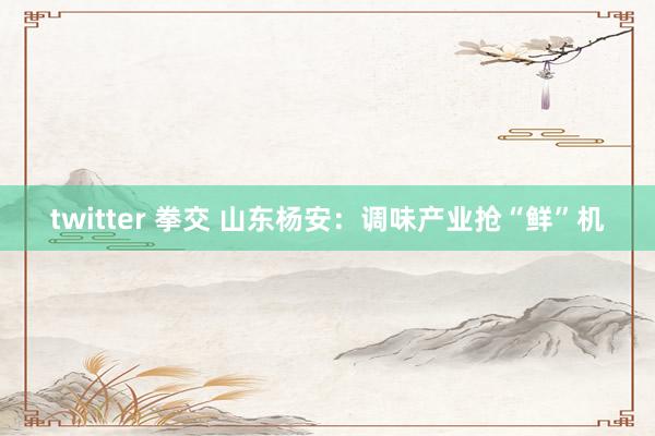 twitter 拳交 山东杨安：调味产业抢“鲜”机