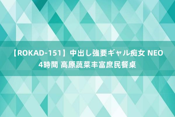 【ROKAD-151】中出し強要ギャル痴女 NEO 4時間 高原蔬菜丰富庶民餐桌