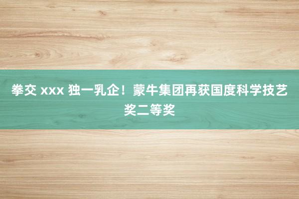 拳交 xxx 独一乳企！蒙牛集团再获国度科学技艺奖二等奖