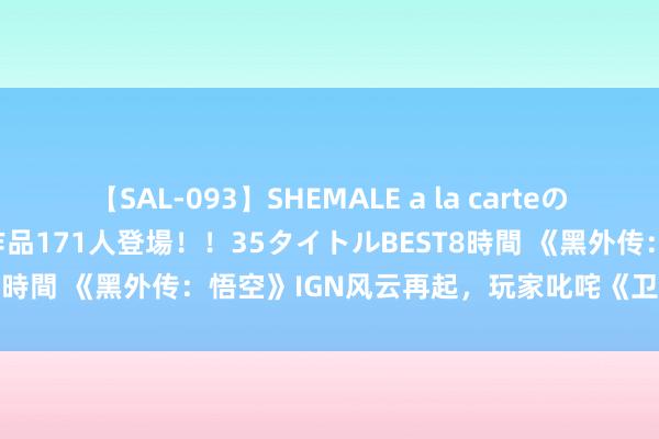 【SAL-093】SHEMALE a la carteの歴史 2008～2011 国内作品171人登場！！35タイトルBEST8時間 《黑外传：悟空》IGN风云再起，玩家叱咤《卫报》失实报谈