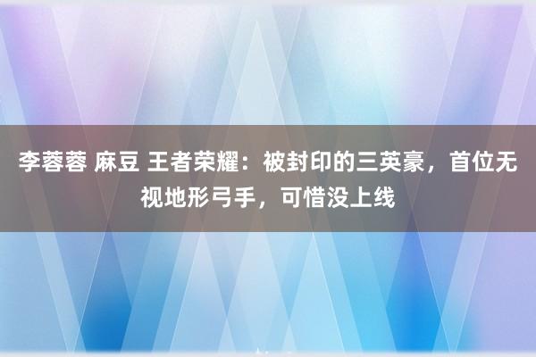 李蓉蓉 麻豆 王者荣耀：被封印的三英豪，首位无视地形弓手，可惜没上线