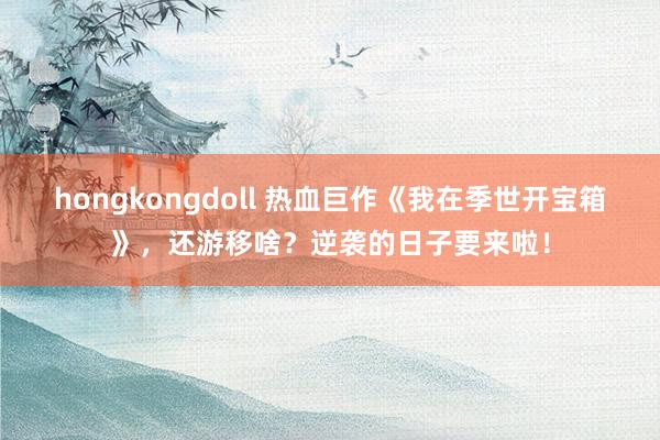 hongkongdoll 热血巨作《我在季世开宝箱》，还游移啥？逆袭的日子要来啦！