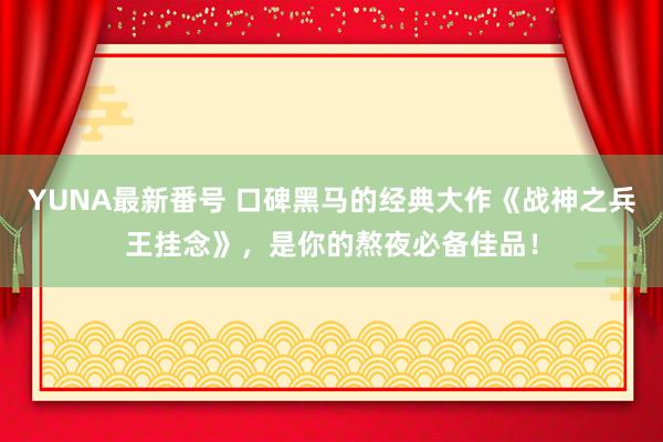 YUNA最新番号 口碑黑马的经典大作《战神之兵王挂念》，是你的熬夜必备佳品！