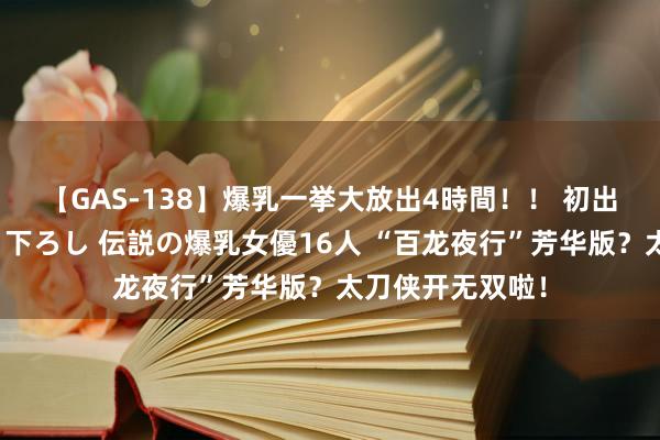 【GAS-138】爆乳一挙大放出4時間！！ 初出し！すべて撮り下ろし 伝説の爆乳女優16人 “百龙夜行”芳华版？太刀侠开无双啦！