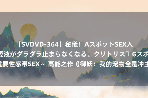 【SVDVD-364】秘儀！AスポットSEX入門 ～刺激した瞬間から愛液がダラダラ止まらなくなる、クリトリス・Gスポットに続く重要性感帯SEX～ 高能之作《御妖：我的宠物全是冲主逆兽》，都让让，我拿的才是主角脚本