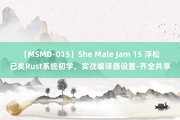 【MSMD-015】She Male Jam 15 浮松已矣Rust系统初学，实战编译器设置-齐全共享