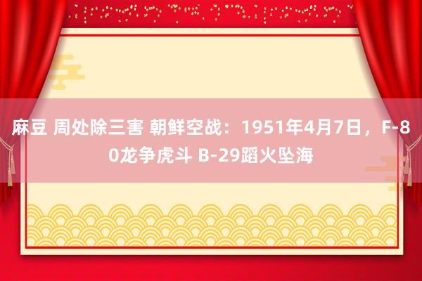 麻豆 周处除三害 朝鲜空战：1951年4月7日，F-80龙争虎斗 B-29蹈火坠海