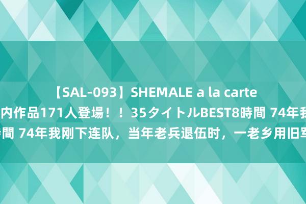 【SAL-093】SHEMALE a la carteの歴史 2008～2011 国内作品171人登場！！35タイトルBEST8時間 74年我刚下连队，当年老兵退伍时，一老乡用旧军装换了我的新军装