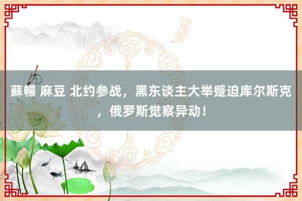 蘇暢 麻豆 北约参战，黑东谈主大举蹙迫库尔斯克，俄罗斯觉察异动！