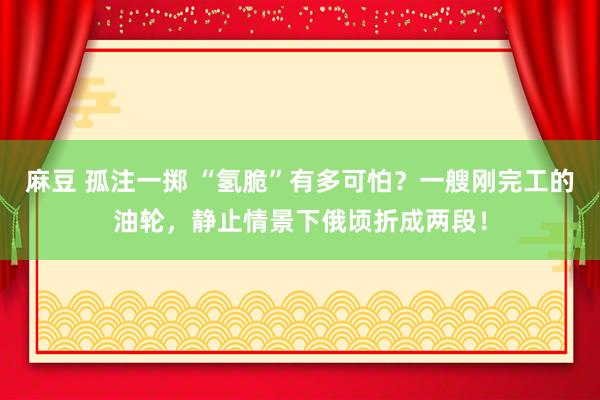 麻豆 孤注一掷 “氢脆”有多可怕？一艘刚完工的油轮，静止情景下俄顷折成两段！