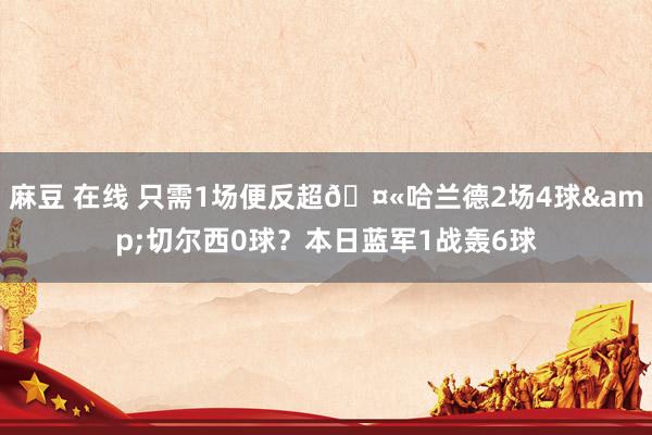 麻豆 在线 只需1场便反超?哈兰德2场4球&切尔西0球？本日蓝军1战轰6球