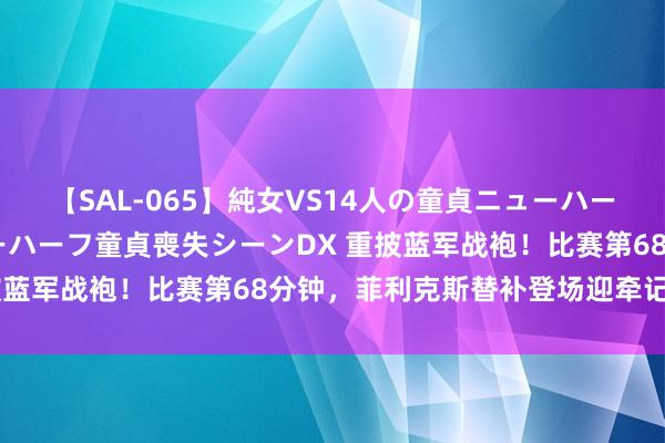 【SAL-065】純女VS14人の童貞ニューハーフ 二度と見れないニューハーフ童貞喪失シーンDX 重披蓝军战袍！比赛第68分钟，菲利克斯替补登场迎牵记首秀