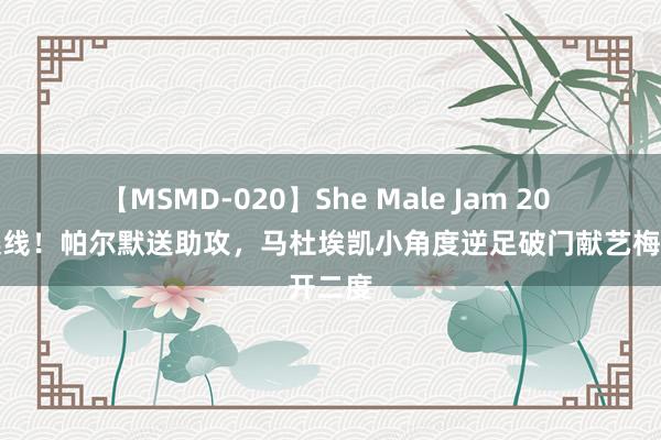 【MSMD-020】She Male Jam 20 再度连线！帕尔默送助攻，马杜埃凯小角度逆足破门献艺梅开二度