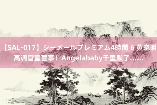 【SAL-017】シーメールプレミアム4時間 6 黄晓明高调官宣喜事！Angelababy千里默了......