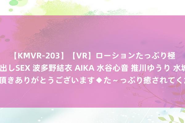 【KMVR-203】【VR】ローションたっぷり極上5人ソープ嬢と中出しSEX 波多野結衣 AIKA 水谷心音 推川ゆうり 水城奈緒 ～本日は御指名頂きありがとうございます◆た～っぷり癒されてくださいね◆～ 江苏银行：100亿元无固如期限成本债券刊行杀青