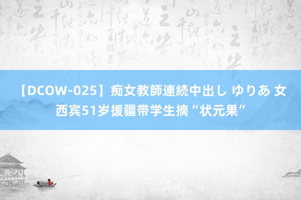 【DCOW-025】痴女教師連続中出し ゆりあ 女西宾51岁援疆带学生摘“状元果”