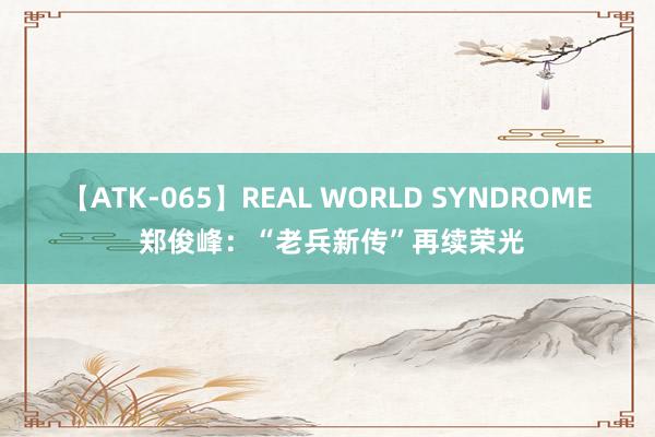 【ATK-065】REAL WORLD SYNDROME 郑俊峰：“老兵新传”再续荣光