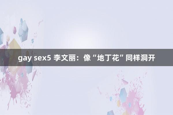 gay sex5 李文丽：像“地丁花”同样洞开