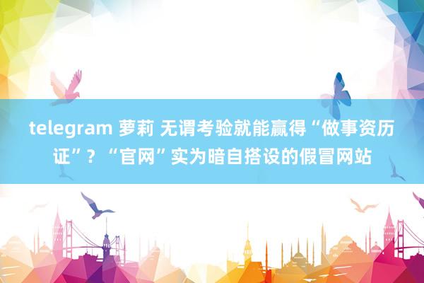 telegram 萝莉 无谓考验就能赢得“做事资历证”？“官网”实为暗自搭设的假冒网站