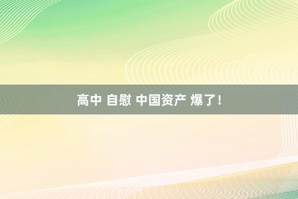 高中 自慰 中国资产 爆了！