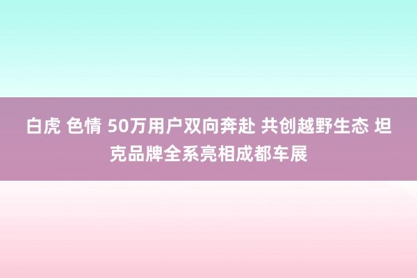 白虎 色情 50万用户双向奔赴 共创越野生态 坦克品牌全系亮相成都车展