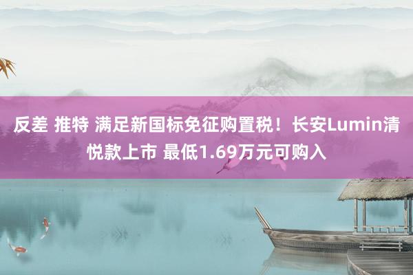 反差 推特 满足新国标免征购置税！长安Lumin清悦款上市 最低1.69万元可购入