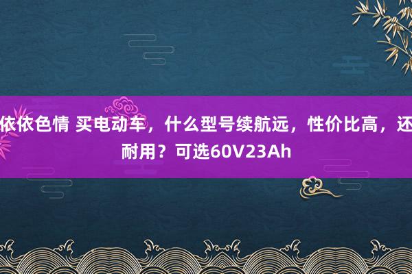 依依色情 买电动车，什么型号续航远，性价比高，还耐用？可选60V23Ah