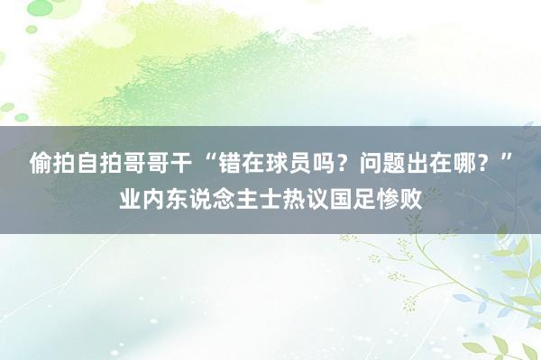 偷拍自拍哥哥干 “错在球员吗？问题出在哪？”业内东说念主士热议国足惨败