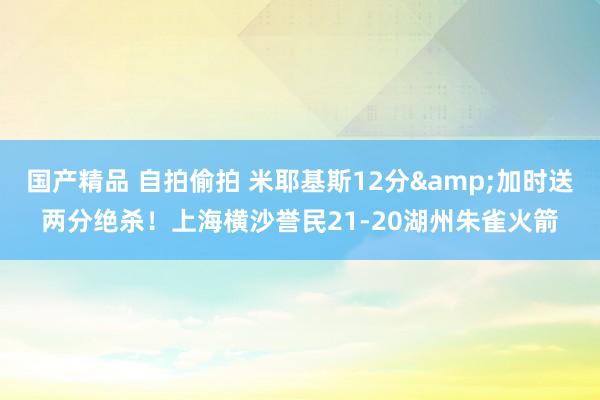 国产精品 自拍偷拍 米耶基斯12分&加时送两分绝杀！上海横沙誉民21-20湖州朱雀火箭