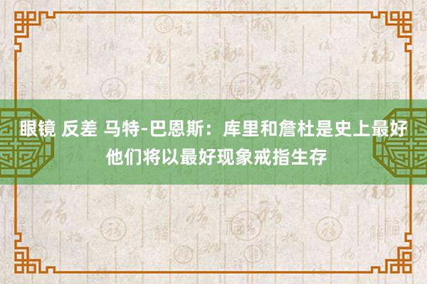 眼镜 反差 马特-巴恩斯：库里和詹杜是史上最好 他们将以最好现象戒指生存