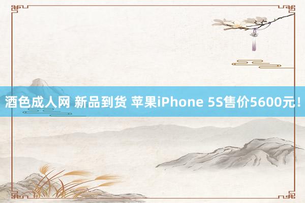 酒色成人网 新品到货 苹果iPhone 5S售价5600元！