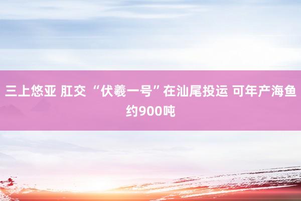 三上悠亚 肛交 “伏羲一号”在汕尾投运 可年产海鱼约900吨