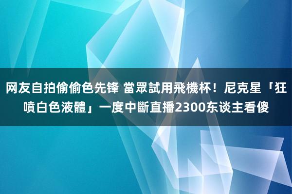 网友自拍偷偷色先锋 當眾試用飛機杯！尼克星「狂噴白色液體」一度中斷直播　2300东谈主看傻