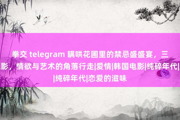 拳交 telegram 瞒哄花圃里的禁忌盛盛宴，三大散伙级电影，情欲与艺术的角落行走|爱情|韩国电影|纯碎年代|恋爱的滋味