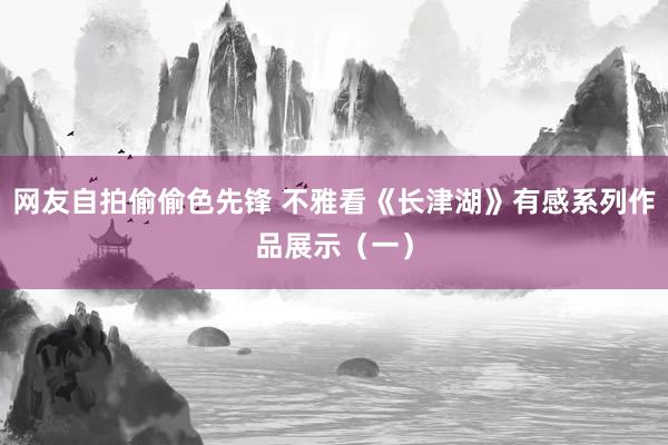 网友自拍偷偷色先锋 不雅看《长津湖》有感系列作品展示（一）