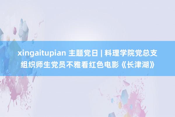 xingaitupian 主题党日 | 料理学院党总支组织师生党员不雅看红色电影《长津湖》