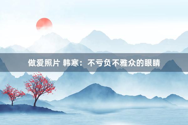 做爱照片 韩寒：不亏负不雅众的眼睛