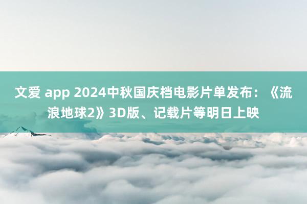 文爱 app 2024中秋国庆档电影片单发布：《流浪地球2》3D版、记载片等明日上映