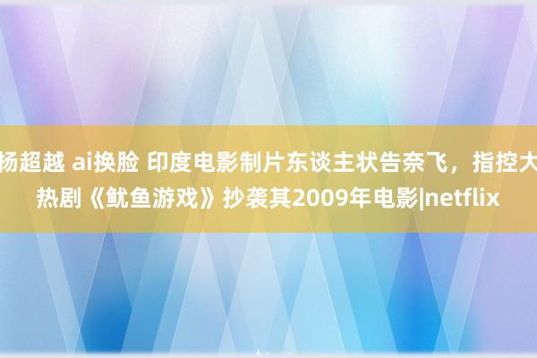 杨超越 ai换脸 印度电影制片东谈主状告奈飞，指控大热剧《鱿鱼游戏》抄袭其2009年电影|netflix